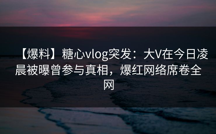 【爆料】糖心vlog突发：大V在今日凌晨被曝曾参与真相，爆红网络席卷全网