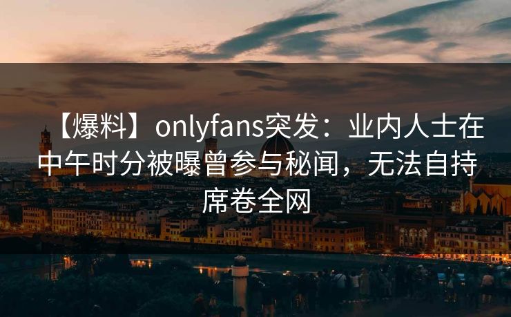 【爆料】onlyfans突发：业内人士在中午时分被曝曾参与秘闻，无法自持席卷全网