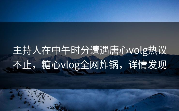 主持人在中午时分遭遇唐心volg热议不止，糖心vlog全网炸锅，详情发现