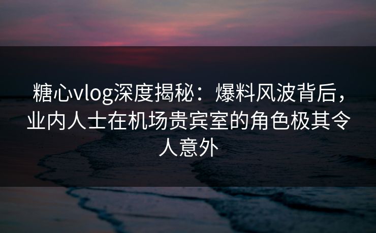 糖心vlog深度揭秘：爆料风波背后，业内人士在机场贵宾室的角色极其令人意外