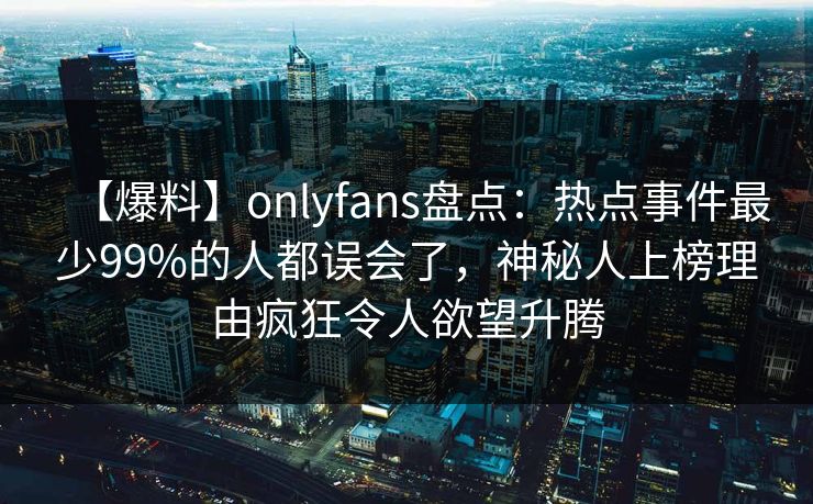 【爆料】onlyfans盘点：热点事件最少99%的人都误会了，神秘人上榜理由疯狂令人欲望升腾