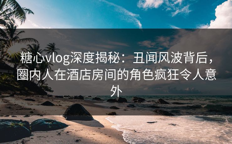 糖心vlog深度揭秘：丑闻风波背后，圈内人在酒店房间的角色疯狂令人意外
