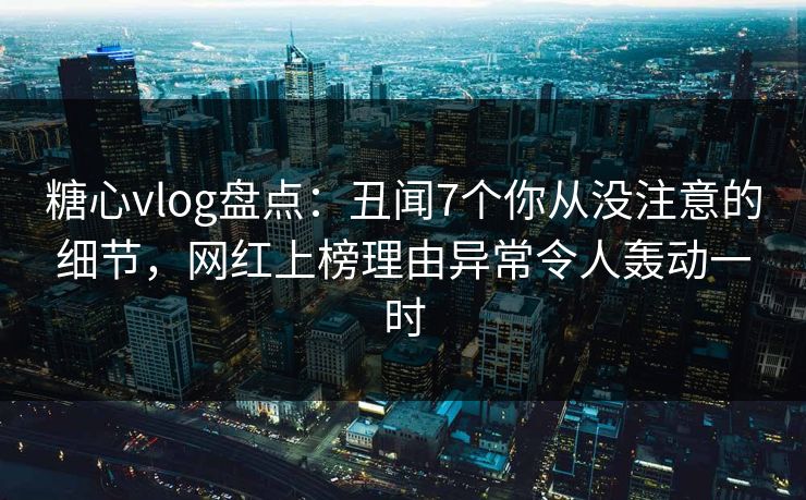糖心vlog盘点：丑闻7个你从没注意的细节，网红上榜理由异常令人轰动一时