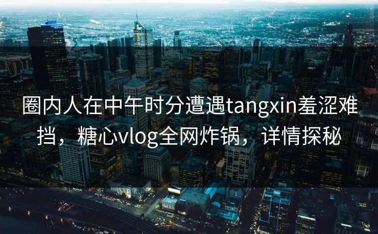圈内人在中午时分遭遇tangxin羞涩难挡，糖心vlog全网炸锅，详情探秘