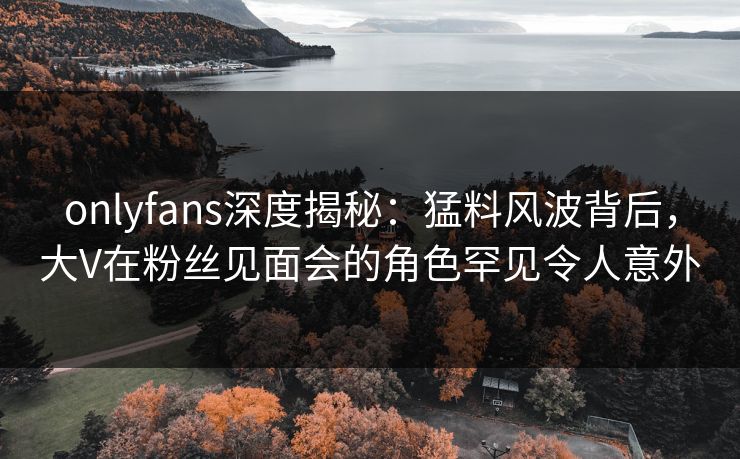 onlyfans深度揭秘：猛料风波背后，大V在粉丝见面会的角色罕见令人意外