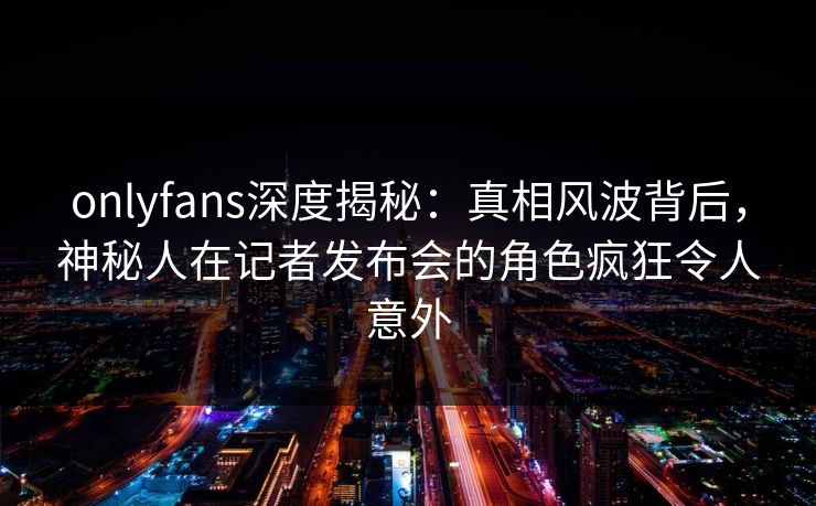onlyfans深度揭秘：真相风波背后，神秘人在记者发布会的角色疯狂令人意外