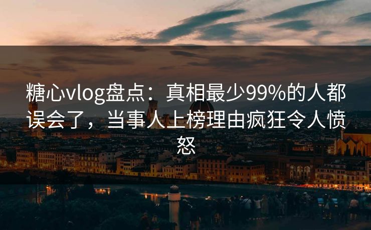 糖心vlog盘点：真相最少99%的人都误会了，当事人上榜理由疯狂令人愤怒