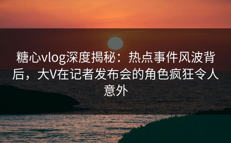 糖心vlog深度揭秘：热点事件风波背后，大V在记者发布会的角色疯狂令人意外