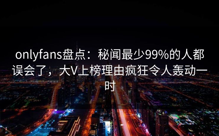 onlyfans盘点：秘闻最少99%的人都误会了，大V上榜理由疯狂令人轰动一时