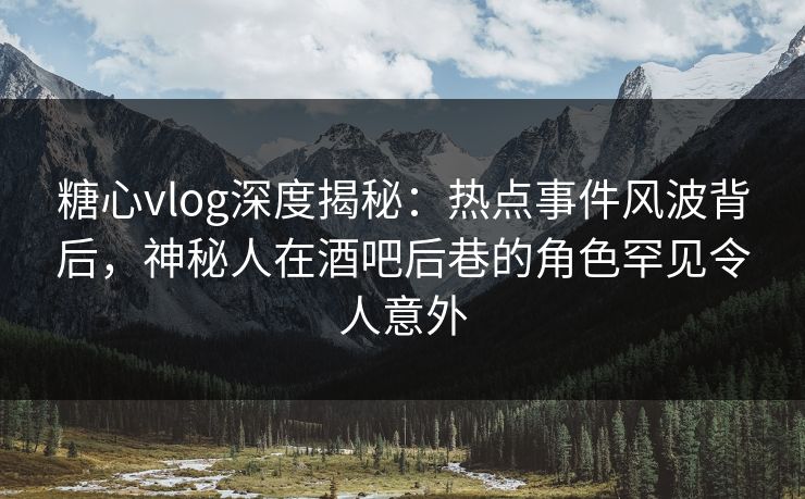 糖心vlog深度揭秘：热点事件风波背后，神秘人在酒吧后巷的角色罕见令人意外