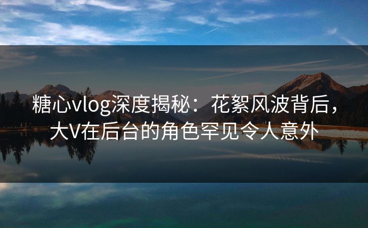糖心vlog深度揭秘：花絮风波背后，大V在后台的角色罕见令人意外