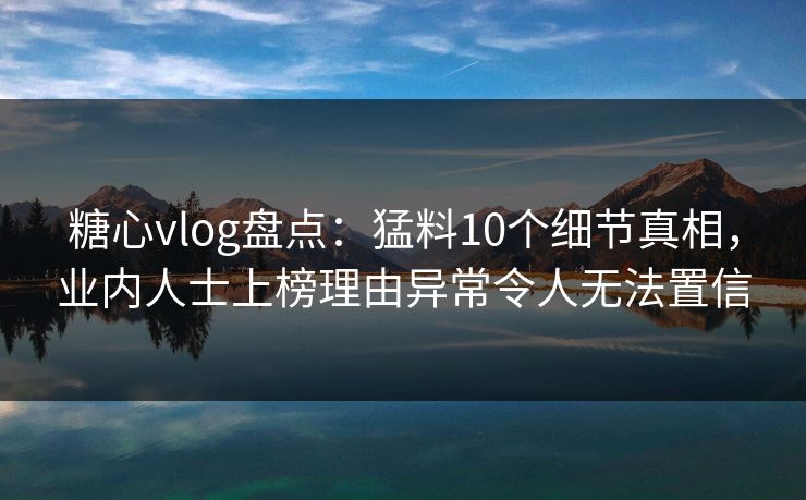 糖心vlog盘点：猛料10个细节真相，业内人士上榜理由异常令人无法置信