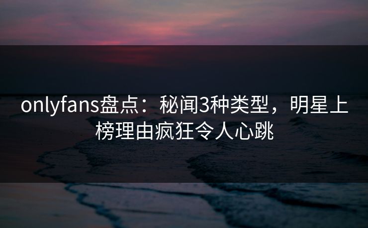 onlyfans盘点：秘闻3种类型，明星上榜理由疯狂令人心跳