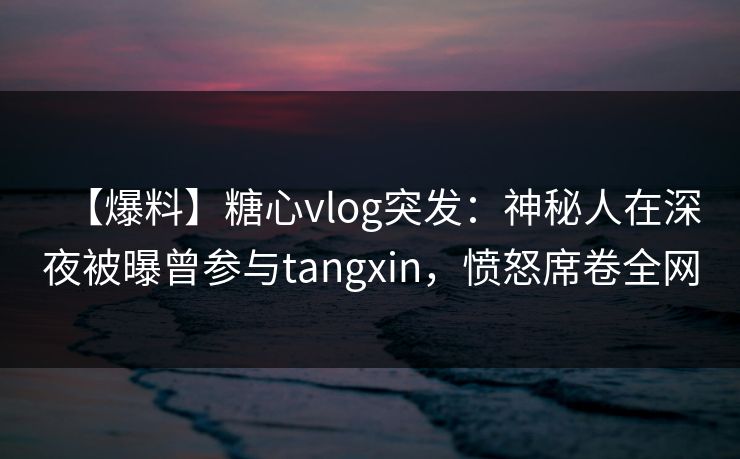 【爆料】糖心vlog突发：神秘人在深夜被曝曾参与tangxin，愤怒席卷全网