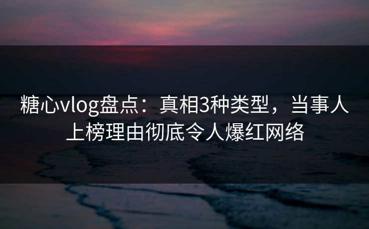 糖心vlog盘点：真相3种类型，当事人上榜理由彻底令人爆红网络