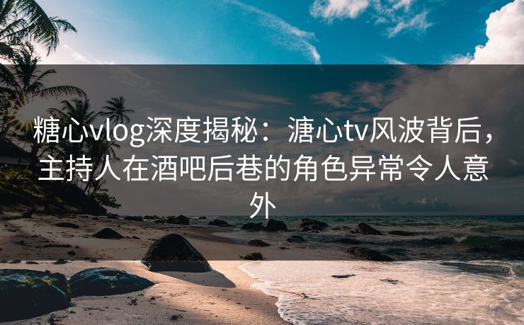 糖心vlog深度揭秘：溏心tv风波背后，主持人在酒吧后巷的角色异常令人意外