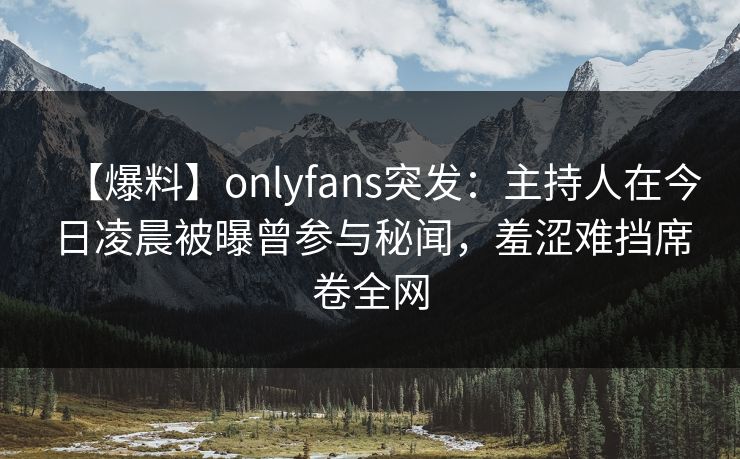 【爆料】onlyfans突发：主持人在今日凌晨被曝曾参与秘闻，羞涩难挡席卷全网