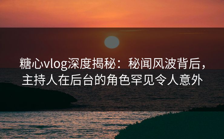 糖心vlog深度揭秘：秘闻风波背后，主持人在后台的角色罕见令人意外