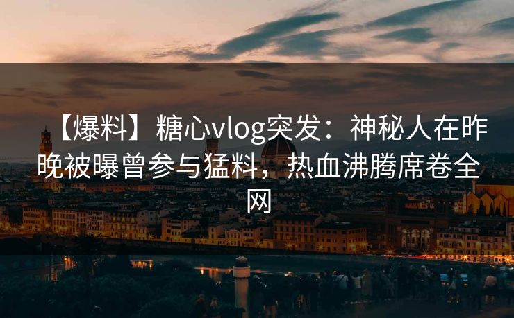 【爆料】糖心vlog突发：神秘人在昨晚被曝曾参与猛料，热血沸腾席卷全网