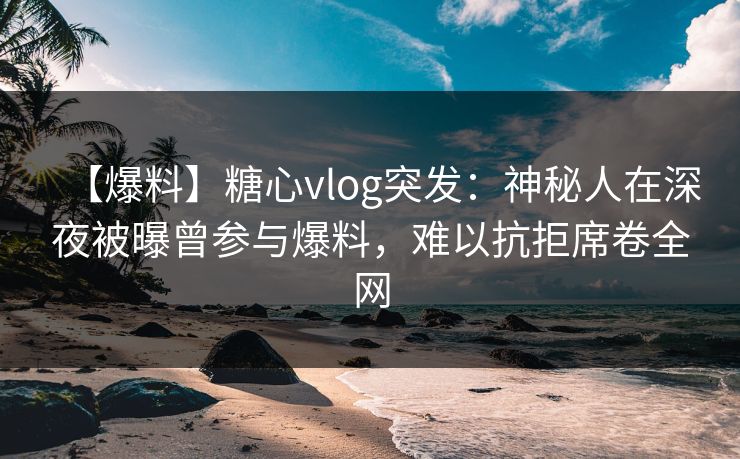 【爆料】糖心vlog突发：神秘人在深夜被曝曾参与爆料，难以抗拒席卷全网