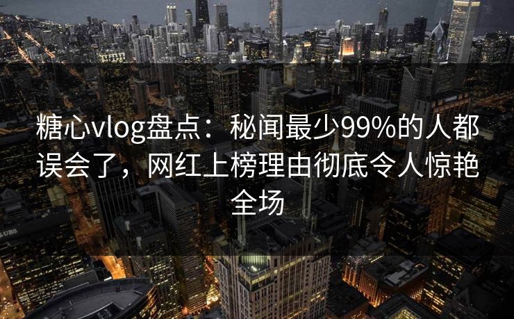 糖心vlog盘点：秘闻最少99%的人都误会了，网红上榜理由彻底令人惊艳全场