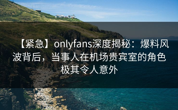 【紧急】onlyfans深度揭秘：爆料风波背后，当事人在机场贵宾室的角色极其令人意外