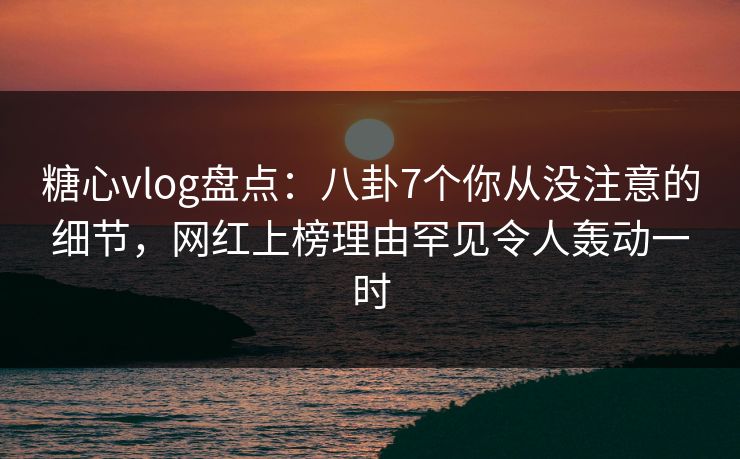 糖心vlog盘点：八卦7个你从没注意的细节，网红上榜理由罕见令人轰动一时