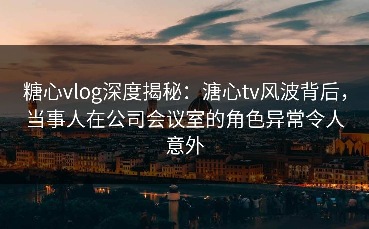 糖心vlog深度揭秘：溏心tv风波背后，当事人在公司会议室的角色异常令人意外