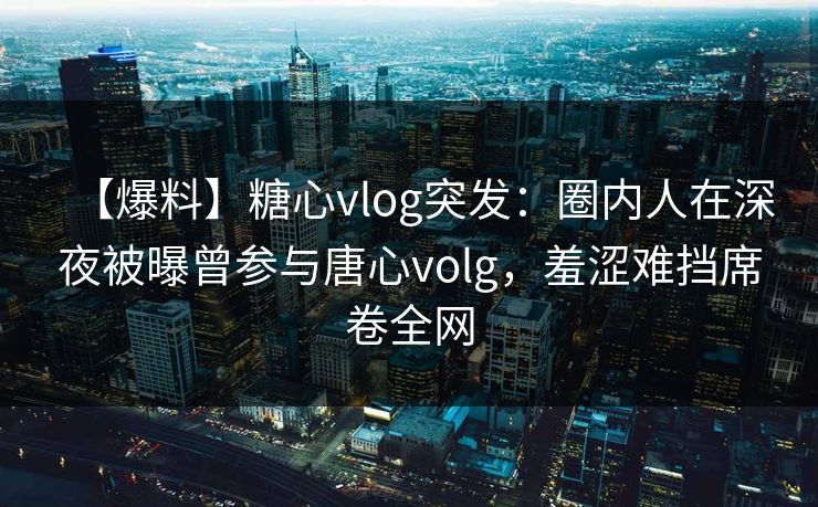 【爆料】糖心vlog突发：圈内人在深夜被曝曾参与唐心volg，羞涩难挡席卷全网