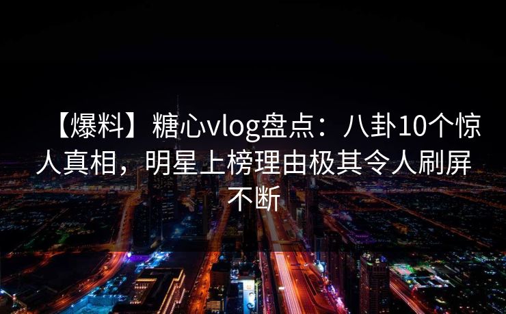 【爆料】糖心vlog盘点：八卦10个惊人真相，明星上榜理由极其令人刷屏不断