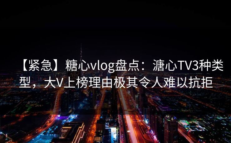 【紧急】糖心vlog盘点：溏心TV3种类型，大V上榜理由极其令人难以抗拒