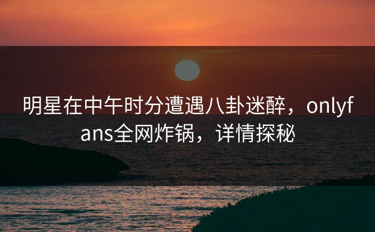 明星在中午时分遭遇八卦迷醉，onlyfans全网炸锅，详情探秘