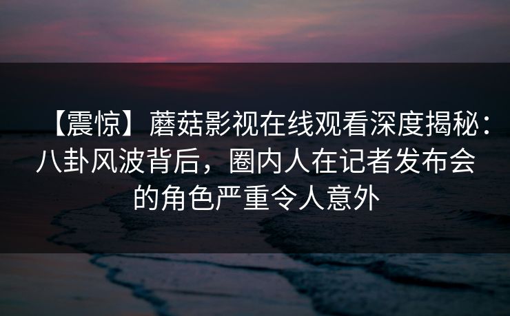 【震惊】蘑菇影视在线观看深度揭秘：八卦风波背后，圈内人在记者发布会的角色严重令人意外