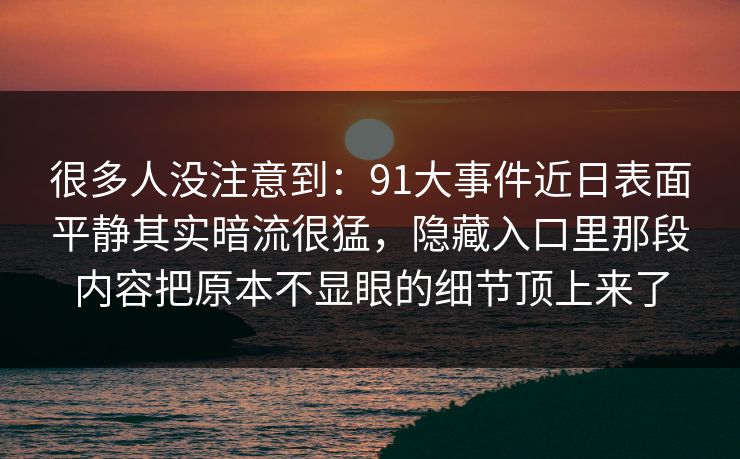 很多人没注意到：91大事件近日表面平静其实暗流很猛，隐藏入口里那段内容把原本不显眼的细节顶上来了