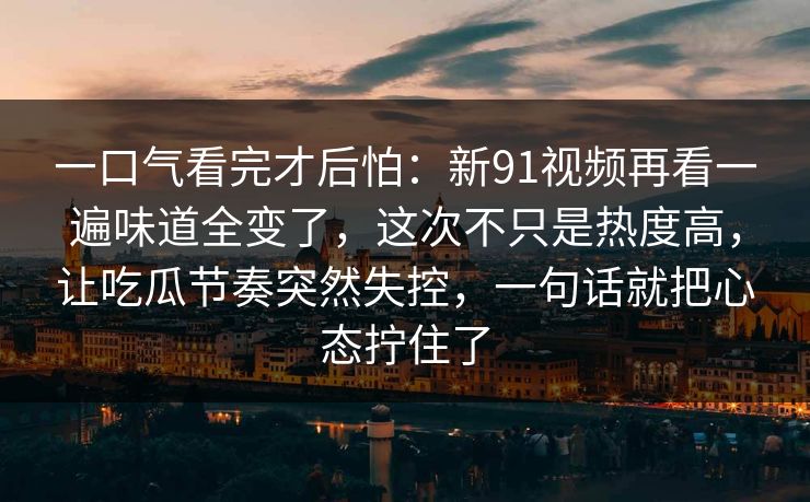 一口气看完才后怕：新91视频再看一遍味道全变了，这次不只是热度高，让吃瓜节奏突然失控，一句话就把心态拧住了