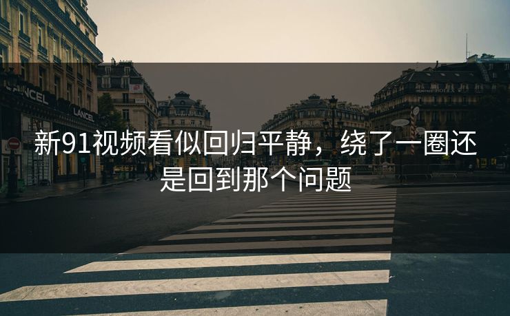 新91视频看似回归平静，绕了一圈还是回到那个问题