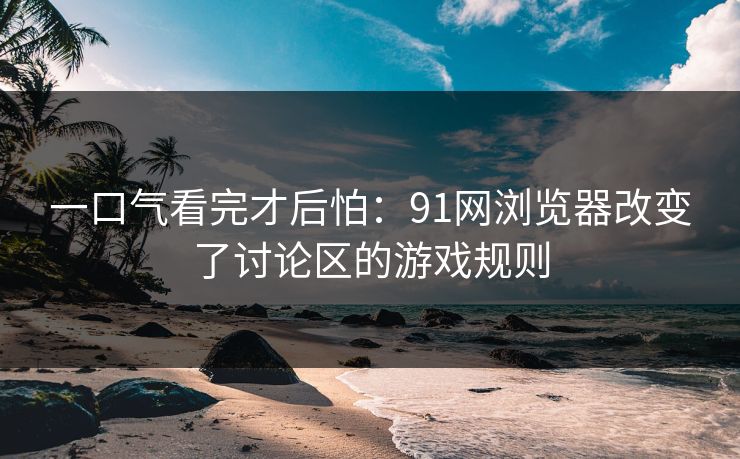 一口气看完才后怕：91网浏览器改变了讨论区的游戏规则