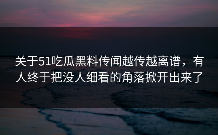 关于51吃瓜黑料传闻越传越离谱，有人终于把没人细看的角落掀开出来了