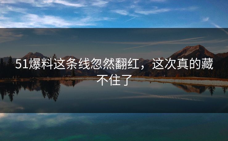 51爆料这条线忽然翻红，这次真的藏不住了