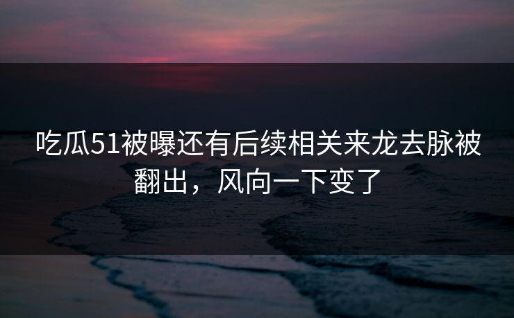吃瓜51被曝还有后续相关来龙去脉被翻出，风向一下变了