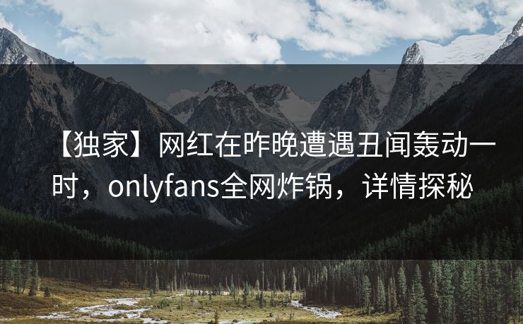 【独家】网红在昨晚遭遇丑闻轰动一时，onlyfans全网炸锅，详情探秘