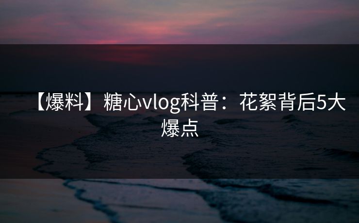 【爆料】糖心vlog科普：花絮背后5大爆点