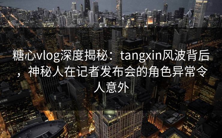 糖心vlog深度揭秘：tangxin风波背后，神秘人在记者发布会的角色异常令人意外