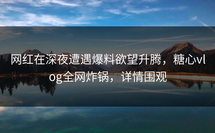 网红在深夜遭遇爆料欲望升腾，糖心vlog全网炸锅，详情围观