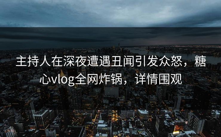 主持人在深夜遭遇丑闻引发众怒，糖心vlog全网炸锅，详情围观