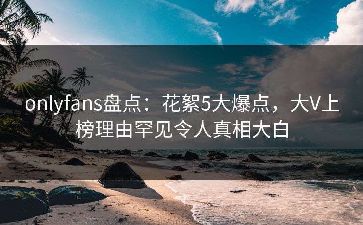 onlyfans盘点：花絮5大爆点，大V上榜理由罕见令人真相大白