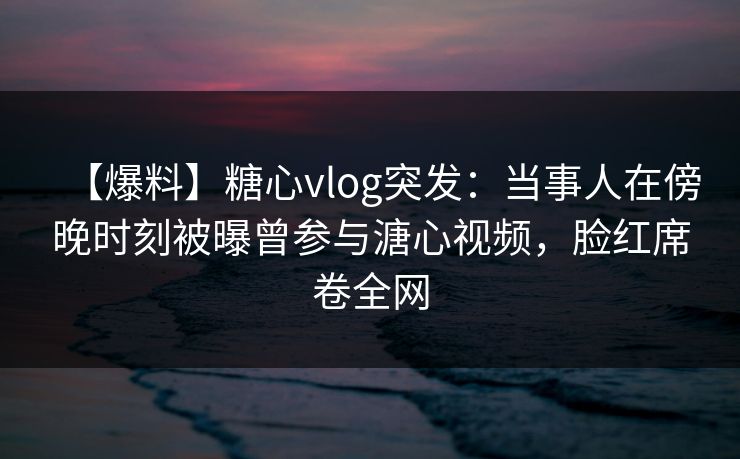 【爆料】糖心vlog突发：当事人在傍晚时刻被曝曾参与溏心视频，脸红席卷全网