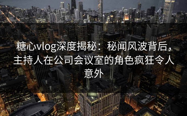 糖心vlog深度揭秘:秘闻风波背后,主持人在公司会议室的角色疯狂令人意外 糖心vlog深度揭秘:秘闻风波背后,主持人在公司会议室的角色疯狂令人意外