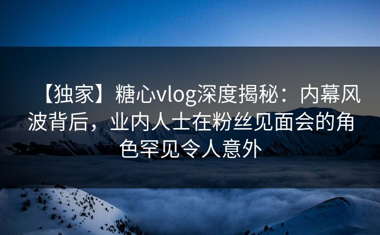 【独家】糖心vlog深度揭秘：内幕风波背后，业内人士在粉丝见面会的角色罕见令人意外
