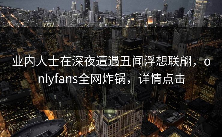 业内人士在深夜遭遇丑闻浮想联翩，onlyfans全网炸锅，详情点击